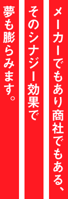 メーカーでもあり商社でもある。そのシナジー効果で夢も膨らみます。