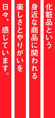 化粧品という身近な商品に関われる楽しさとやりがいを日々、感じています。