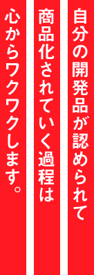 自分の開発品が認められて商品化されていく過程は心からワクワクします。